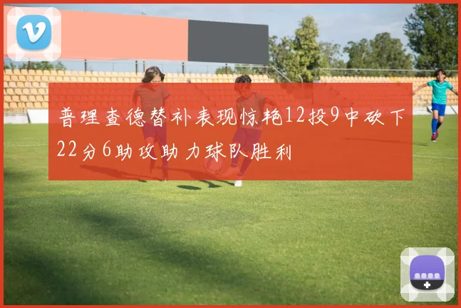 普理查德替补表现惊艳12投9中砍下22分6助攻助力球队胜利
