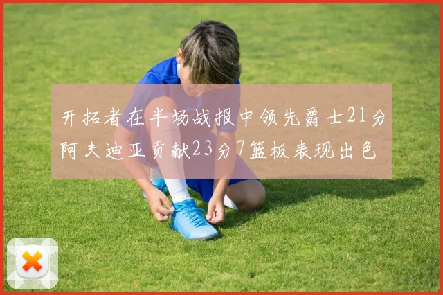 开拓者在半场战报中领先爵士21分阿夫迪亚贡献23分7篮板表现出色