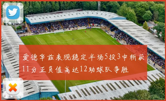 爱德华兹表现稳定半场5投3中斩获11分正负值高达12助球队争胜