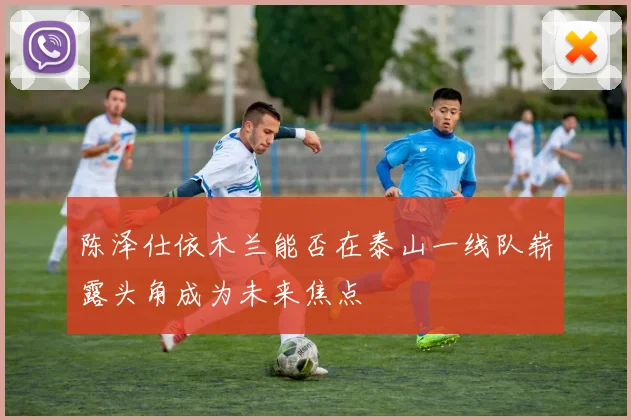 陈泽仕依木兰能否在泰山一线队崭露头角成为未来焦点
