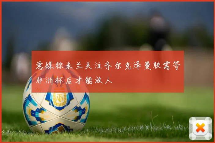 意媒称米兰关注齐尔克泽曼联需等非洲杯后才能放人