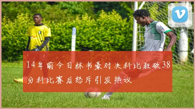 14年前今日林书豪对决科比狂砍38分科比赛后怒斥引发热议