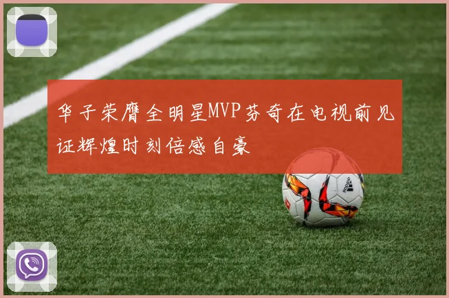华子荣膺全明星MVP芬奇在电视前见证辉煌时刻倍感自豪
