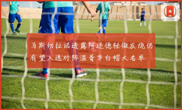 马斯切拉诺透露阿连德轻微发烧仍有望入选对阵温哥华白帽大名单
