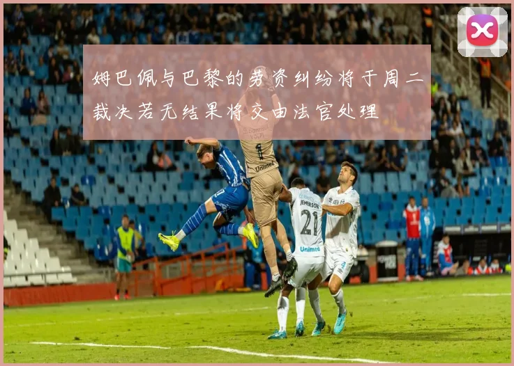 姆巴佩与巴黎的劳资纠纷将于周二裁决若无结果将交由法官处理