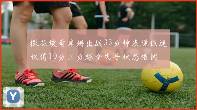 探花埃奇库姆出战33分钟表现低迷仅得10分三分球全失手状态堪忧