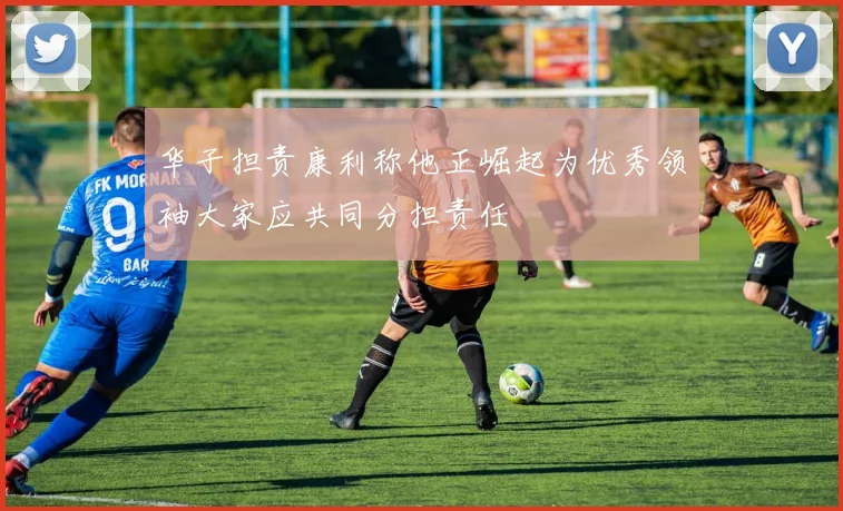 华子担责康利称他正崛起为优秀领袖大家应共同分担责任
