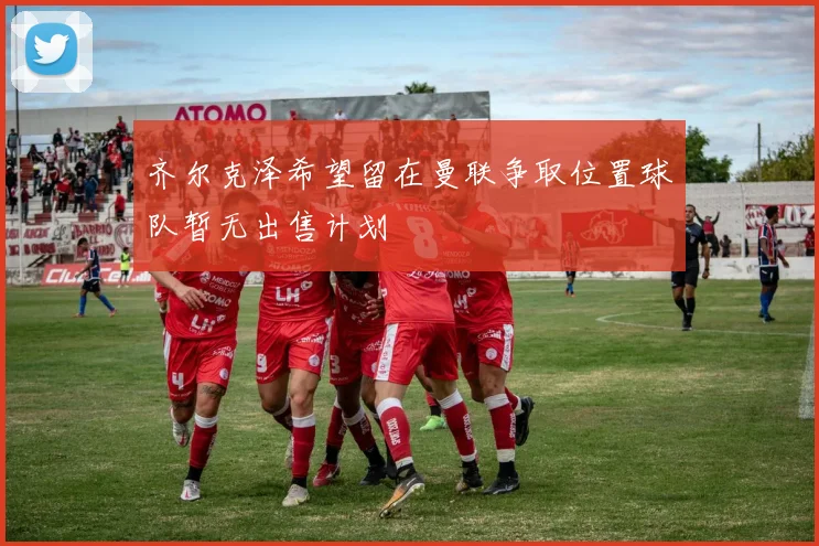 齐尔克泽希望留在曼联争取位置球队暂无出售计划