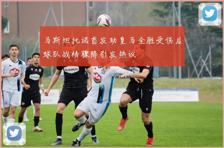 马斯坦托诺首发助皇马全胜受伤后球队战绩骤降引发热议