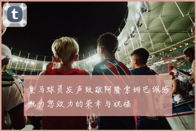 皇马球员发声致敬阿隆索姆巴佩感慨为您效力的荣幸与祝福