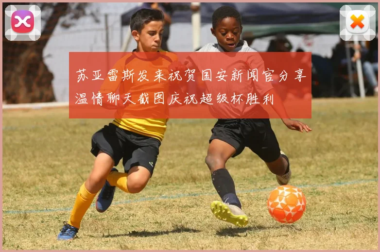 苏亚雷斯发来祝贺国安新闻官分享温情聊天截图庆祝超级杯胜利